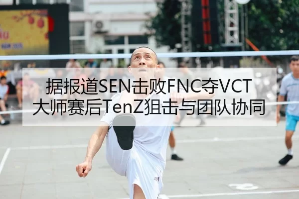 据报道SEN击败FNC夺VCT大师赛后TenZ狙击与团队协同