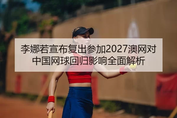 李娜若宣布复出参加2027澳网对中国网球回归影响全面解析